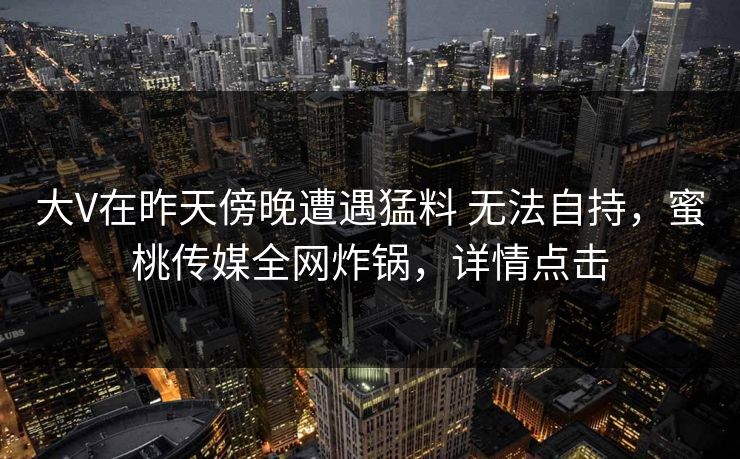 大V在昨天傍晚遭遇猛料 无法自持，蜜桃传媒全网炸锅，详情点击