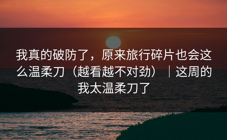 我真的破防了，原来旅行碎片也会这么温柔刀（越看越不对劲）｜这周的我太温柔刀了