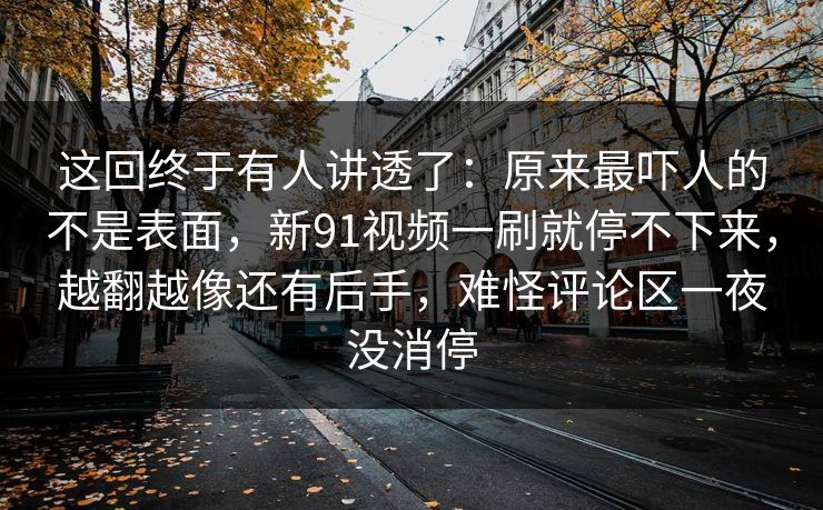 这回终于有人讲透了：原来最吓人的不是表面，新91视频一刷就停不下来，越翻越像还有后手，难怪评论区一夜没消停