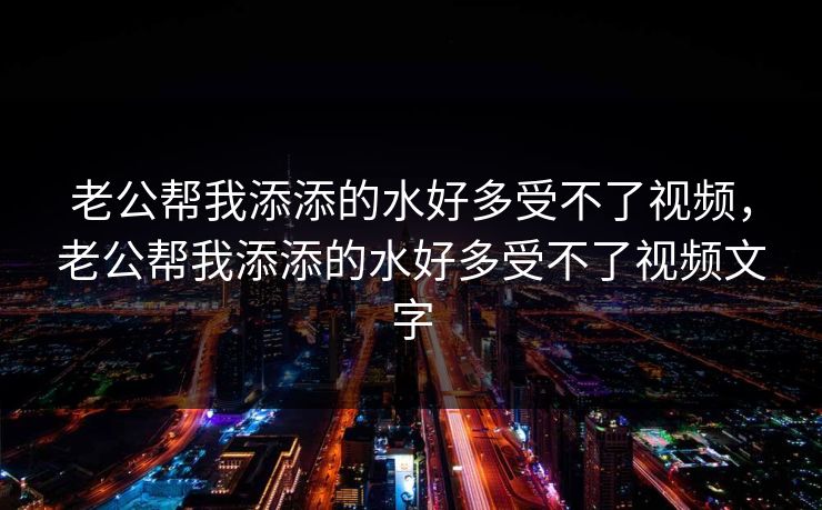 老公帮我添添的水好多受不了视频，老公帮我添添的水好多受不了视频文字