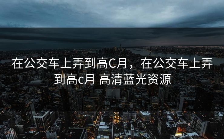 在公交车上弄到高C月，在公交车上弄到高c月 高清蓝光资源