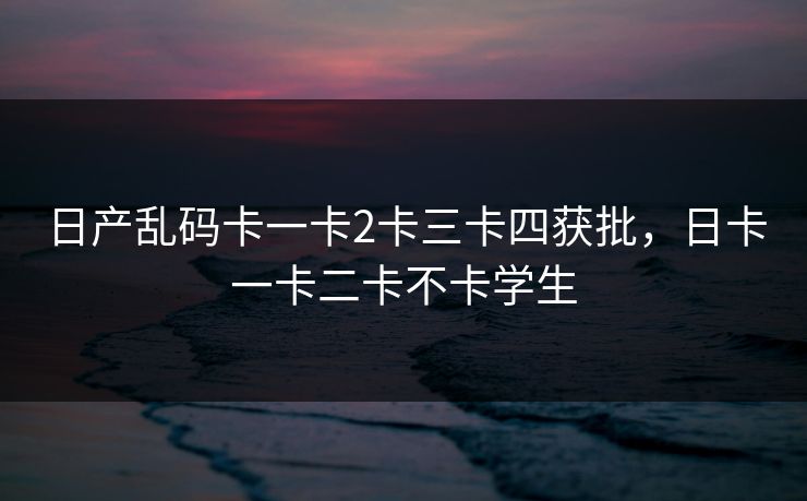 日产乱码卡一卡2卡三卡四获批,日卡一卡二卡不卡学生 日产乱码卡一卡2卡三卡四获批,日卡一卡二卡不卡学生