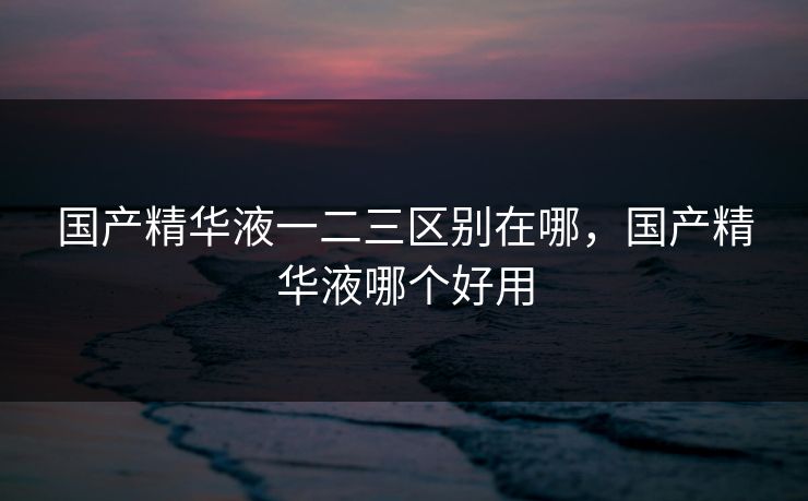 国产精华液一二三区别在哪，国产精华液哪个好用