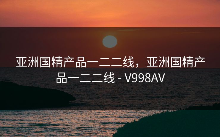 亚洲国精产品一二二线,亚洲国精产品一二二线 - V998AV