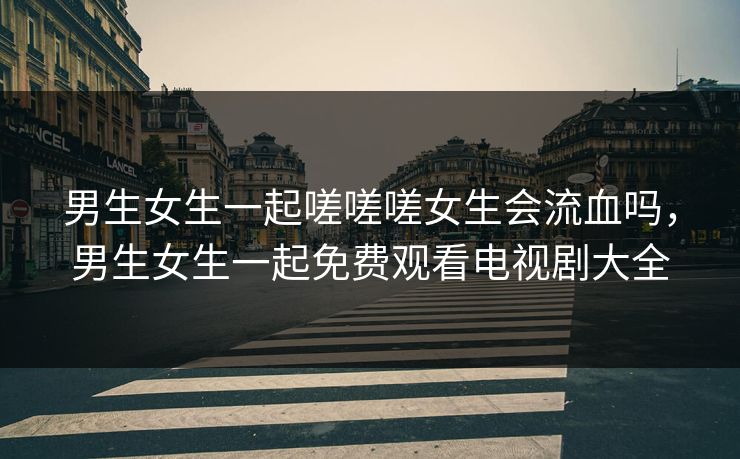 男生女生一起嗟嗟嗟女生会流血吗，男生女生一起免费观看电视剧大全