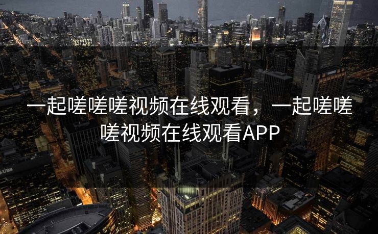 一起嗟嗟嗟视频在线观看，一起嗟嗟嗟视频在线观看APP