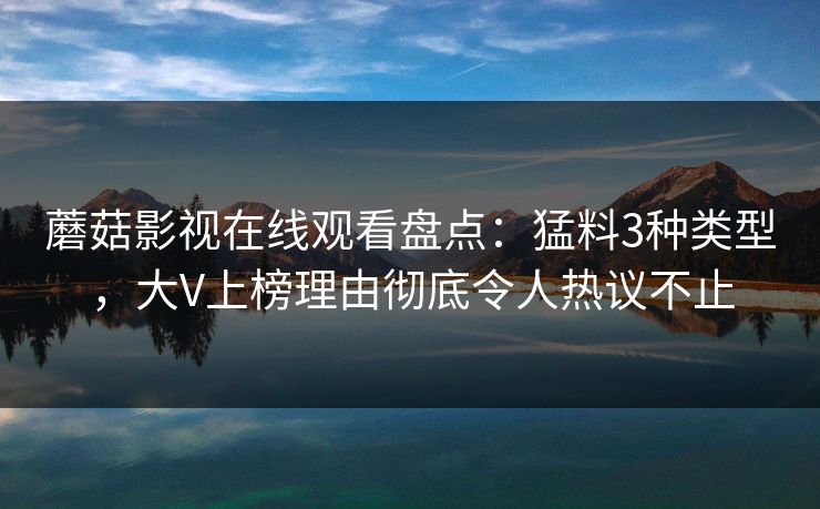 蘑菇影视在线观看盘点：猛料3种类型，大V上榜理由彻底令人热议不止