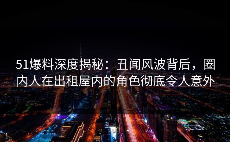 51爆料深度揭秘：丑闻风波背后，圈内人在出租屋内的角色彻底令人意外