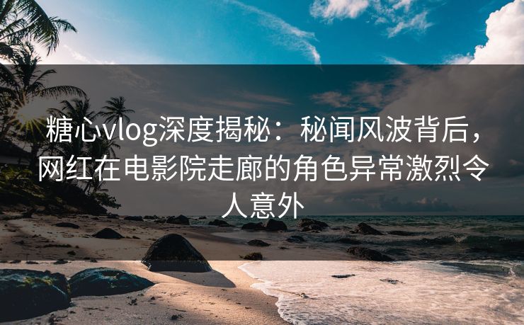 糖心vlog深度揭秘：秘闻风波背后，网红在电影院走廊的角色异常激烈令人意外