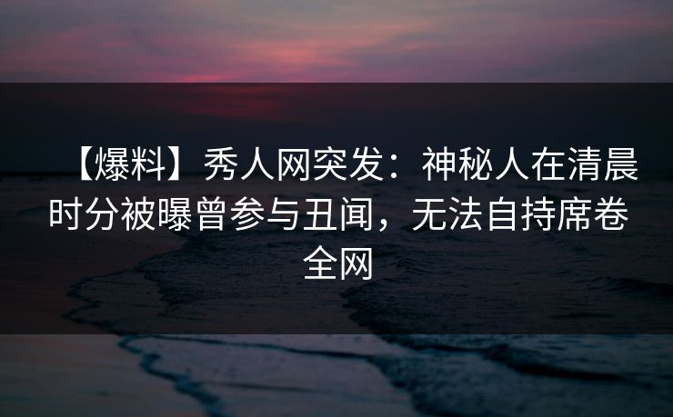 【爆料】秀人网突发：神秘人在清晨时分被曝曾参与丑闻，无法自持席卷全网