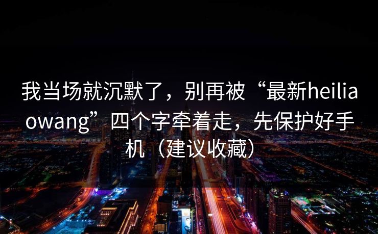 我当场就沉默了，别再被“最新heiliaowang”四个字牵着走，先保护好手机（建议收藏）