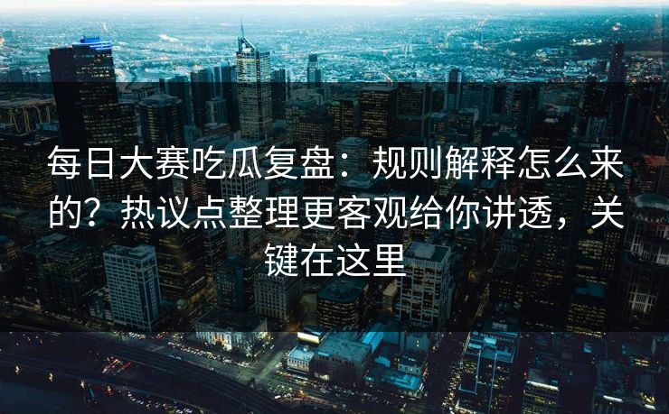 每日大赛吃瓜复盘:规则解释怎么来的?热议点整理更客观给你讲透,关键在这里