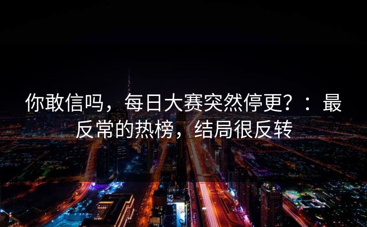你敢信吗,每日大赛突然停更?:最反常的热榜,结局很反转