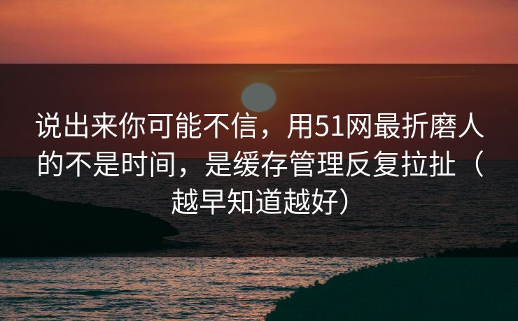 说出来你可能不信，用51网最折磨人的不是时间，是缓存管理反复拉扯（越早知道越好）