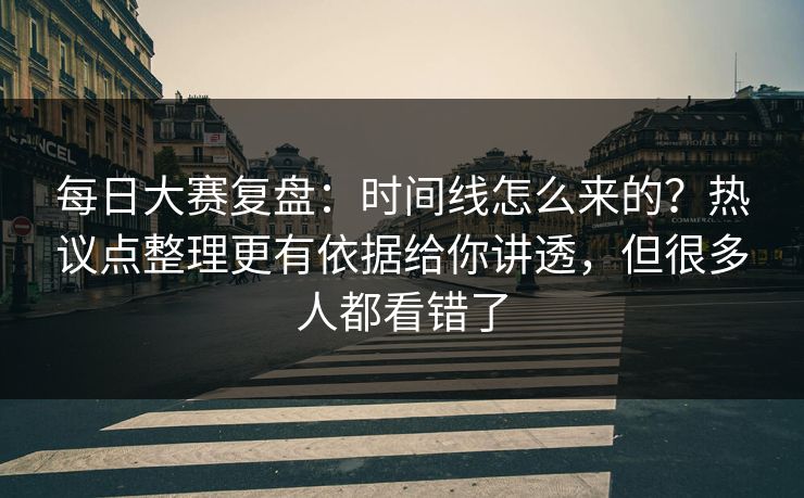 每日大赛复盘:时间线怎么来的?热议点整理更有依据给你讲透,但很多人都看错了