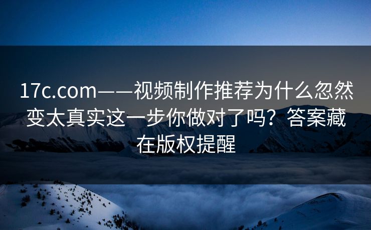 17c.com——视频制作推荐为什么忽然变太真实这一步你做对了吗?答案藏在版权提醒